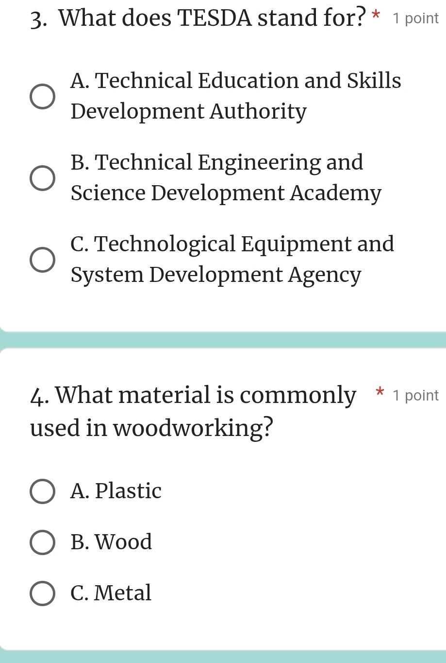 What does TESDA stand for? * 1 point
A. Technical Education and Skills
Development Authority
B. Technical Engineering and
Science Development Academy
C. Technological Equipment and
System Development Agency
4. What material is commonly * 1 point
used in woodworking?
A. Plastic
B. Wood
C. Metal