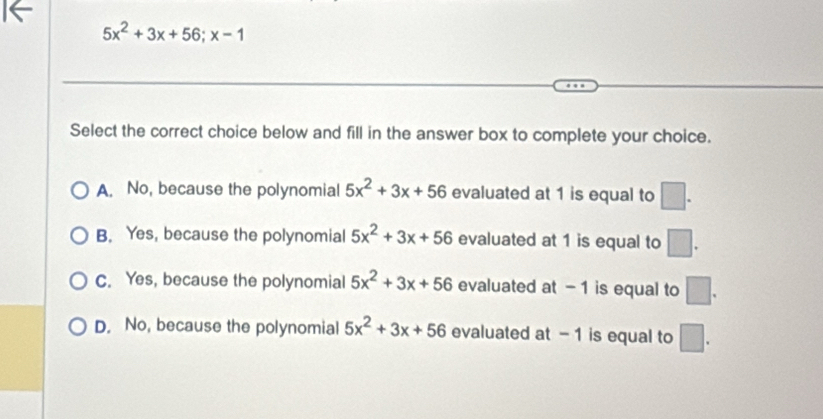 5x^2+3x+56; x-1
Select the correct choice below and fill in the answer box to complete your choice.
A. No, because the polynomial 5x^2+3x+56 evaluated at 1 is equal to □.
B. Yes, because the polynomial 5x^2+3x+56 evaluated at 1 is equal to □.
C. Yes, because the polynomial 5x^2+3x+56 evaluated at - 1 is equal to □.
D. No, because the polynomial 5x^2+3x+56 evaluated at - 1 is equal to □.