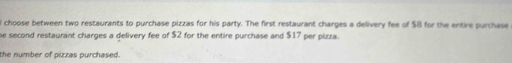 choose between two restaurants to purchase pizzas for his party. The first restaurant charges a delivery fee of $B for the entire purchase 
he second restaurant charges a delivery fee of $2 for the entire purchase and $17 per pizza. 
the number of pizzas purchased.