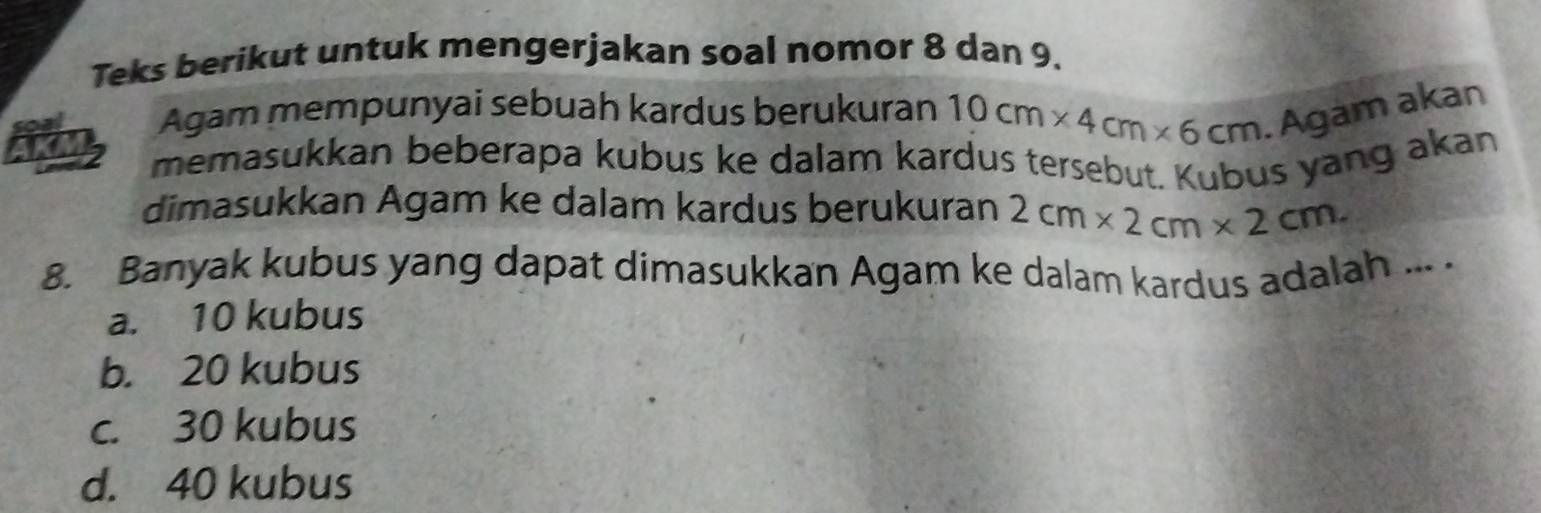 Teks berikut untuk mengerjakan soal nomor 8 dan 9.
Agam mempunyai sebuah kardus berukuran 10cm* 4cm* 6cm. Agam akan
memasukkan beberapa kubus ke dalam kardus tersebut. Kubus yang akan
dimasukkan Agam ke dalam kardus berukuran 2cm* 2cm* 2cm
8. Banyak kubus yang dapat dimasukkan Agam ke dalam kardus adalah ... .
a. 10 kubus
b. 20 kubus
c. 30 kubus
d. 40 kubus