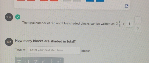 13a √ 
The total number of red and blue shaded blocks can be written as 2 1/3 +1 1/6 . 
13b How many blocks are shaded in total? 
Total= Enter your next step here blocks