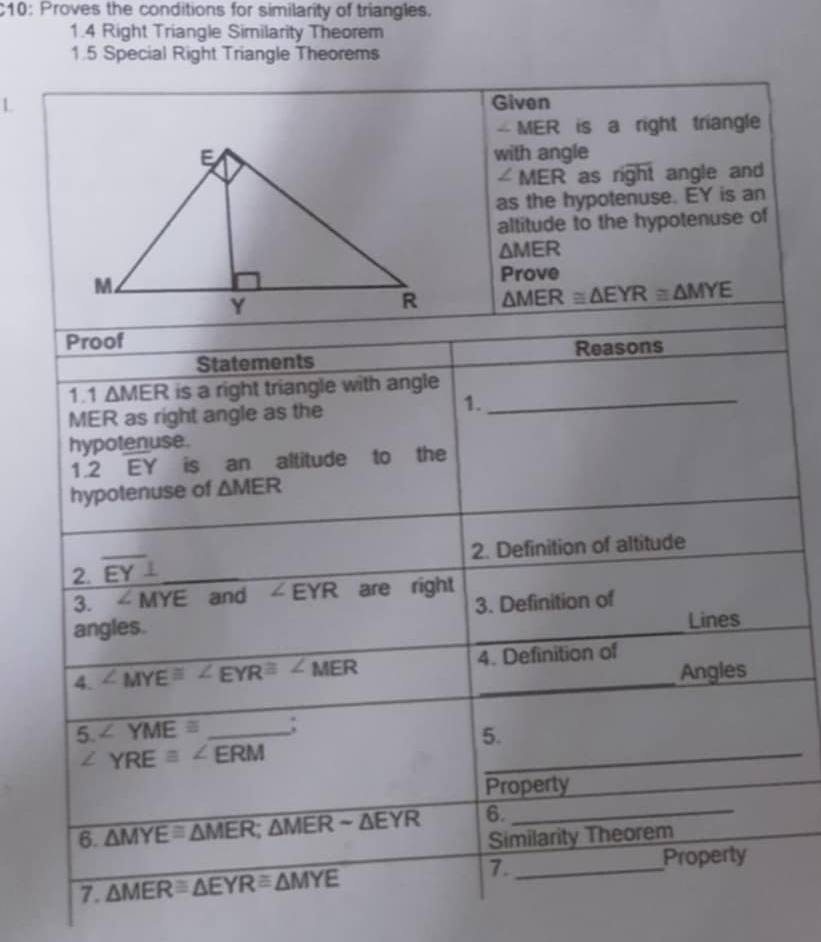 $10: Proves the conditions for similarity of triangles. 
1.4 Right Triangle Similarity Theorem 
1.5 Special Right Triangle Theorems 
L Given 
- MER is a right triangle 
with angle
∠ MER as r n) t angle and 
as the hypotenuse. EY is an 
altitude to the hypotenuse of
△ MER
Prove
△ MER≌ △ EYR≌ △ MYE
Proof 
Statements Reasons 
1.1 △ MER is a right triangle with angle
MER as right angle as the 
1. 
_ 
hypotenuse.
1.2EY. is an altitude to the 
hypotenuse of △ MER
2. Definition of altitude 
2. overline EY⊥
_ 
3. ∠ MYE and ∠ EYR are right 
3. Definition of 
angles. 
Lines 
4. ∠ MYE≌ ∠ EYR≌ ∠ MER 4. Definition of 
Angles 
5 ∠ YME≌ _: 
5.
∠ YRE≌ ∠ ERM
_ 
Property 
6. △ MYE≌ △ MER; △ MERsim △ EYR 6. 
_ 
Similarity Theorem 
7. △ MER≌ △ EYR≌ △ MYE 7._ 
Property