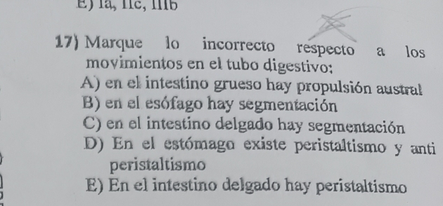 la, Îíc, Ib
17) Marque lo incorrecto respecto a los
movimientos en el tubo digestivo:
A) en el intestino grueso hay propulsión austral
B) en el esófago hay segmentación
C) en el intestino delgado hay segmentación
D) En el estómago existe peristaltismo y anti
peristaltismo
E) En el intestino delgado hay peristaltismo