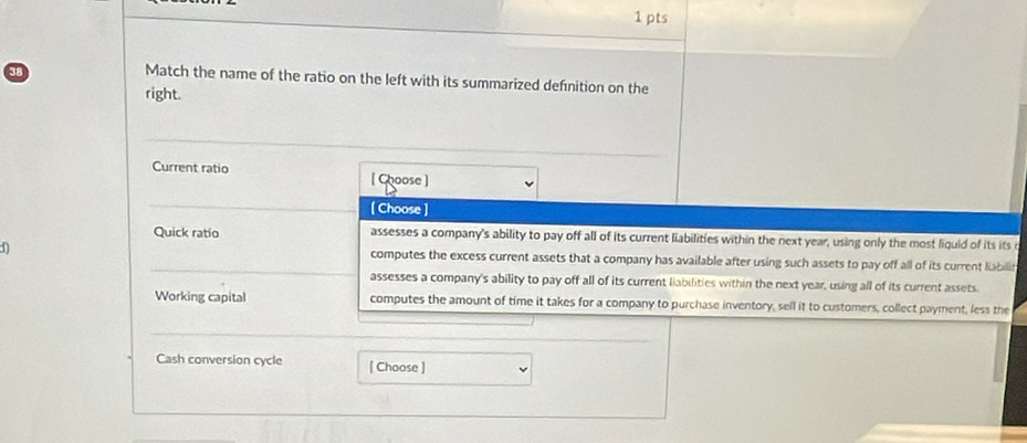 Match the name of the ratio on the left with its summarized defnition on the
right.
Current ratio [ Choose]
[ Choose ]
Quick ratio assesses a company's ability to pay off all of its current liabilities within the next year, using only the most liquid of its its
computes the excess current assets that a company has available after using such assets to pay off all of its current liabilif
assesses a company's ability to pay off all of its current liabilities within the next year, using all of its current assets
Working capital computes the amount of time it takes for a company to purchase inventory, sell it to customers, collect payment, less the
Cash conversion cycle [ Choose ]