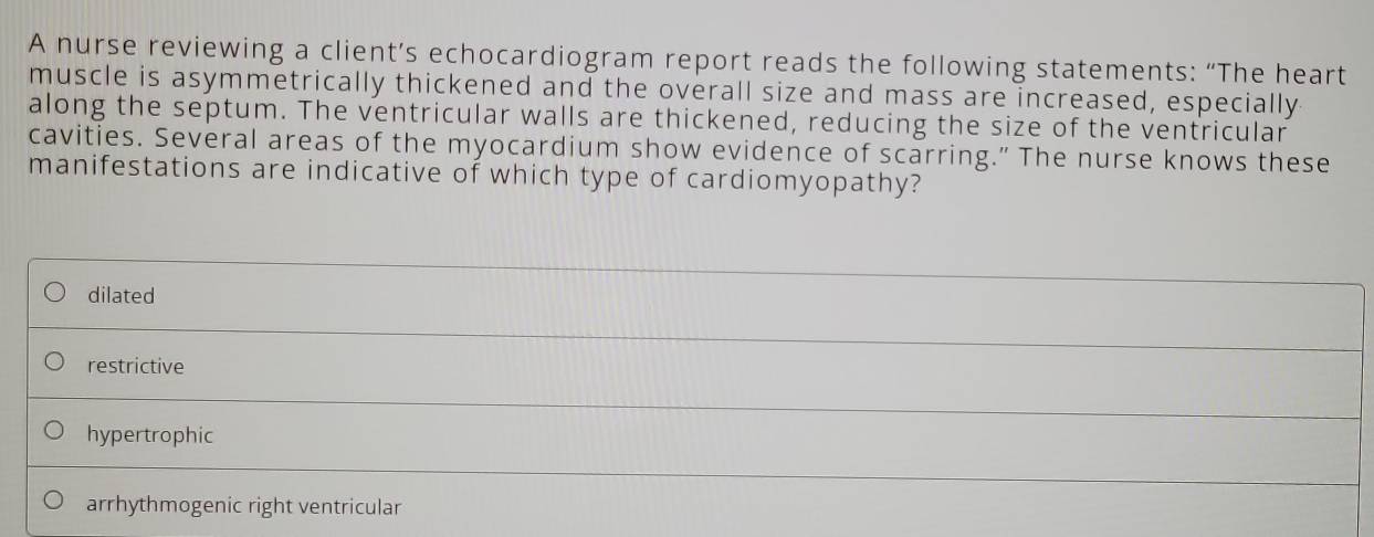 A nurse reviewing a client’s echocardiogram report reads the following statements: “The heart
muscle is asymmetrically thickened and the overall size and mass are increased, especially
along the septum. The ventricular walls are thickened, reducing the size of the ventricular
cavities. Several areas of the myocardium show evidence of scarring." The nurse knows these
manifestations are indicative of which type of cardiomyopathy?
dilated
restrictive
hypertrophic
arrhythmogenic right ventricular