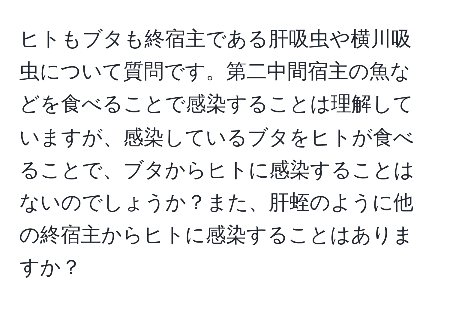 ヒトもブタも終宿主である肝吸虫や横川吸虫について質問です。第二中間宿主の魚などを食べることで感染することは理解していますが、感染しているブタをヒトが食べることで、ブタからヒトに感染することはないのでしょうか？また、肝蛭のように他の終宿主からヒトに感染することはありますか？