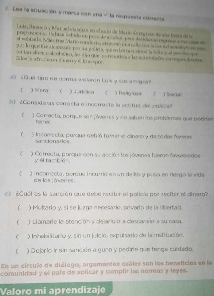 Lee la situación y marca con una √ la respuesta correcta.
Luis, Ricardo y Manuel viajaban en el auto de Mario de regreso de una fiesta de la
preparatoría . Habían bebido un poco de alcohol, pero decidieron regresar a sus casas en
el vehículo. Mientras Mario conducia, atravesó una calle con la luz del semátor en 199,
por lo que fue alcanzado por un policía, quien les mencionó la falta y, al percibar que
tenían aliento alcohólico, les dijo que los remitiría a las autoridades correspondientes
Ellos le ofrecieron dinero y él lo aceptó.
a》 ¿Qué tipo de norma violaron Luis y sus amigos?
( ) Moral  ) Jurídica  ) Religiosa  )Social
b)¿Consideras correcta o incorrecta la actitud del policía?
 ) Correcta, porque son jóvenes y no saben los problemas que podrían
tener.
 ) Incorrecta, porque debió tomar el dinero y de todas formas
sancionarlos.
( ) Correcta, porque con su acción los jóvenes fueron favorecidos
y él también,
 ) Incorrecta, porque incurrió en un delito y puso en riesgo la vida
de los jóvenes.
c》 ¿Cuál es la sanción que debe recibir el policía por recibir el dinero?
₹ ) Multarlo y, si se juzga necesario, privarlo de la libertad.
 ) Llamarle la atención y dejarlo ir a descansar a su casa.
( ) Inhabilitarlo y, sin un juicio, expulsarlo de la institución.
 ) Dejarlo ir sin sanción alguna y pedirle que tenga cuídado.
En un círculo de diálogo, argumenten cuáles son los beneficios en la
comunidad y el país de aplicar y cumplir las normas y leyes.
Valoro mi aprendizaje