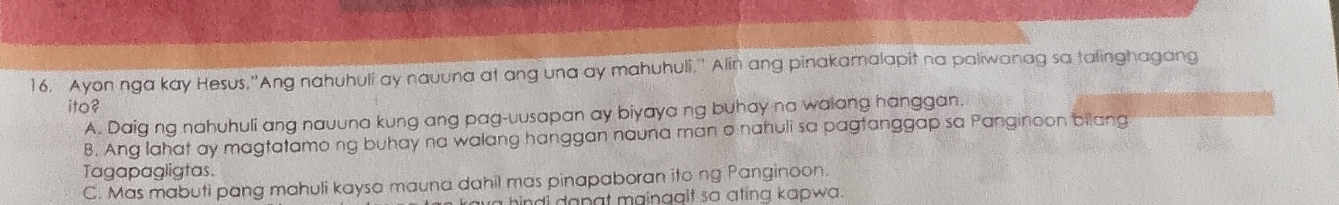 Ayon nga kay Hesus,'Ang nahuhuli ay nauuna at ang una ay mahuhuli.'' Alin ang pinakamalapit na paliwanag sa talinghagang
ito?
A. Daig ng nahuhuli ang nauuna kung ang pag-uusapan ay biyaya ng buhay na walang hanggan.
B. Ang lahat ay magtatamong buhay na walang hanggan nauna man o nahuli sa pagtanggap sa Panginoon bilang
Tagapagligtas.
C. Mas mabuti pang mahuli kaysa mauna dahil mas pinapaboran ito ng Panginoon.
a hindi dapgt mainagit so ating kapwa.