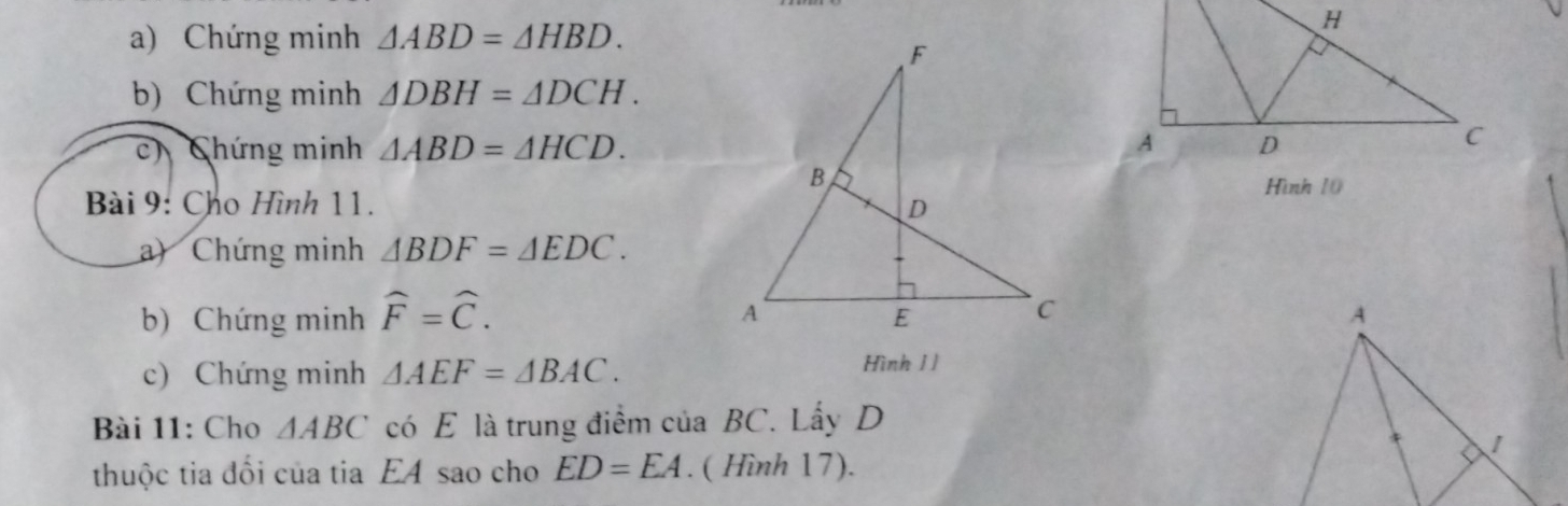 Chứng minh △ ABD=△ HBD. 
b) Chứng minh △ DBH=△ DCH. 
c) Chứng minh △ ABD=△ HCD. 
Hình 10 
Bài 9: Cho Hình 11. 
a) Chứng minh △ BDF=△ EDC. 
b) Chứng minh widehat F=widehat C. A 
c) Chứng minh △ AEF=△ BAC. 
Hình 11 
Bài 11: Cho △ ABC có E là trung điểm của BC. Lấy D
thuộc tia đổi của tia EA sao cho ED=EA. ( Hình 17). <