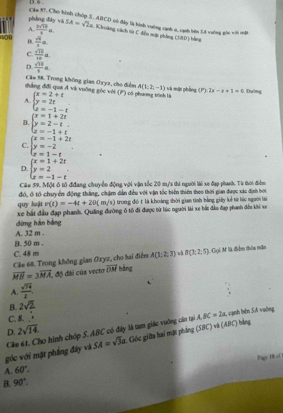 Cho h
phầng đấy và
ABCD có đầy là hình vuông cạnh a, cạnh bên SA vuông góc với mặt
A.  2sqrt(10)/5 a. SA=sqrt(2)a. Khoảng cách từ C đến mặt phẳng (SBD) bằng
n08  sqrt(6)/3 a.
B.
C.  sqrt(10)/10 a.
D.  sqrt(10)/5 a.
Cầu 58. Trong không gian Oxyz, cho điểm A(1;2;-1) và mặt phẳng (P): 2x-z+1=0 , Đường
thằng đđi qua A và vuông góc với (P) có phương trình là
A. beginarrayl x=2+t y=2t z=-1-tendarray. .
B. beginarrayl x=1+2t y=2-t. z=-1+tendarray.
C. beginarrayl x=-1+2t y=-2 z=1-tendarray. .
D. beginarrayl x=1+2t y=2 z=-1-tendarray. .
Cầu 59. Một ô tô đđang chuyển động với vận tốc 20 m/s thì người lái xe đạp phanh. Từ thời điểm
đó, ổ tổ chuyển động thắng, chậm dần đều với vận tốc biến thiên theo thời gian được xác định bởi
quy luật v(t)=-4t+20(m/s) trong đó t là khoảng thời gian tính bằng giây kể từ lúc người lái
xe bắt đầu đạp phanh. Quãng đường ô tô đi được từ lúc người lái xe bắt đầu đạp phanh đến khi xe
dừng hản bằng
A. 32 m .
B. 50 m .
C. 48 m
Cầu 60. Trong không gian Oxyz, cho hai điểm A(1;2;3) và B(3;2;5). Gọi M là điểm thỏa mãn
vector MB=3vector MA , độ dài của vectơ vector OM bàng
A.  sqrt(74)/2 .
B. 2sqrt(2)
C. 8.
Câu 61. Cho hình chóp S. ABC có đây là tam giác vuông cân tại A,BC=2a , cạnh bên SA vuông
D. 2sqrt(14).
góc với mặt phẳng đây và SA=sqrt(3)a.. Góc giữa hai mặt phẳng (SBC) và (ABC) bằng
Page 10 of
A. 60°.
B. 90°.