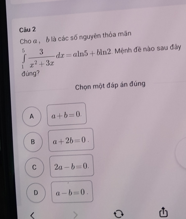 Cho a, b là các số nguyên thỏa mãn
∈tlimits _1^(5frac 3)x^2+3xdx=aln 5+bln 2. Mệnh đề nào sau đây
đúng?
Chọn một đáp án đúng
A a+b=0.
B a+2b=0.
C 2a-b=0.
D a-b=0.