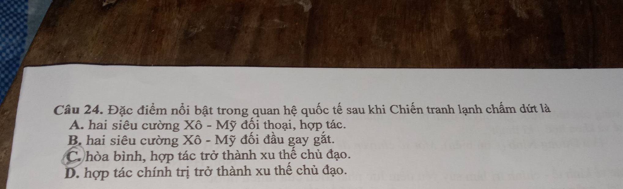 Đặc điểm nổi bật trong quan hệ quốc tế sau khi Chiến tranh lạnh chấm dứt là
A. hai siêu cường Xô - Mỹ đối thoại, hợp tác.
B hai siêu cường Xô - Mỹ đối đầu gay gắt.
C. hòa bình, hợp tác trở thành xu thể chủ đạo.
D. hợp tác chính trị trở thành xu thể chủ đạo.