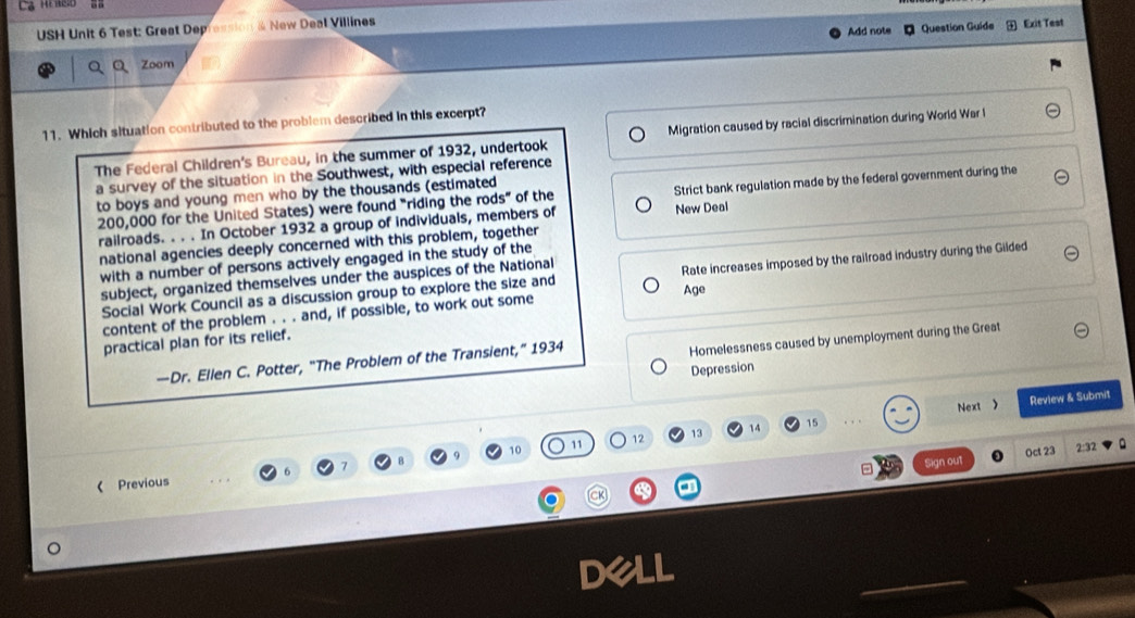 USH Unit 6 Test: Great Dep & New Deal Villines Add note Question Guide Exit Test 
Zoom 
11. Which situation contributed to the problem described in this excerpt? 
The Federal Children's Bureau, in the summer of 1932, undertook Migration caused by racial discrimination during World War l 
a survey of the situation in the Southwest, with especial reference 
to boys and young men who by the thousands (estimated
200,000 for the United States) were found "riding the rods” of the Strict bank regulation made by the federal government during the 
railroads. . . . In October 1932 a group of individuals, members of New Deal 
national agencies deeply concerned with this problem, together 
with a number of persons actively engaged in the study of the 
Social Work Council as a discussion group to explore the size and Rate increases imposed by the railroad industry during the Gilded 
subject, organized themselves under the auspices of the National 
content of the problem . . . and, if possible, to work out some Age 
practical plan for its relief. 
—Dr. Ellen C. Potter, “The Problem of the Transient,” 1934 
Homelessness caused by unemployment during the Great 
Depression 
Next > Review & Submit 
11 12 13 14 15
10 2:32 
Sign out Oct 23 
Previous