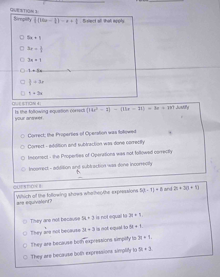 Simplify  2/5 (10x- 5/6 )-x+ 4/3  Select all that apply.
5x+1
3x+ 5/3 
3x+1
1+5x
 5/3 +3x
1+3x
QUE STION 4;
Is the following equation correct (14x^2-2)-(11x-21)=3x+19 ?Justify
your answer.
Correct; the Properties of Operation was followed
Correct - addition and subtraction was done correctly
Incorrect - the Properties of Operations was not followed correctly
Incorrect - addition and subtraction was done incorrectly
QUESTION 8
Which of the following shows whether the expressions 5(t-1)+8 and 2t+3(t+1)
are equivalent?
They are not because 5L+3 is not equal to 3t+1.
They are not because 3t+3 is not equal to 5t+1.
They are because both expressions simplify to 3t+1. 
They are because both expressions simplify to 5t+3.