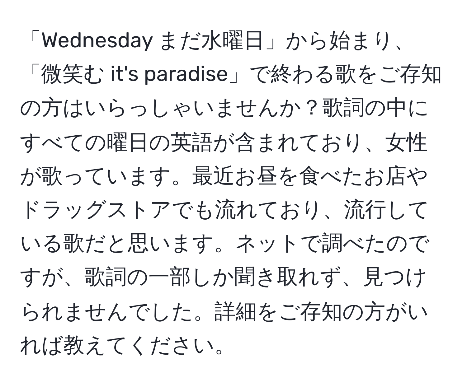 「Wednesday まだ水曜日」から始まり、「微笑む it's paradise」で終わる歌をご存知の方はいらっしゃいませんか？歌詞の中にすべての曜日の英語が含まれており、女性が歌っています。最近お昼を食べたお店やドラッグストアでも流れており、流行している歌だと思います。ネットで調べたのですが、歌詞の一部しか聞き取れず、見つけられませんでした。詳細をご存知の方がいれば教えてください。