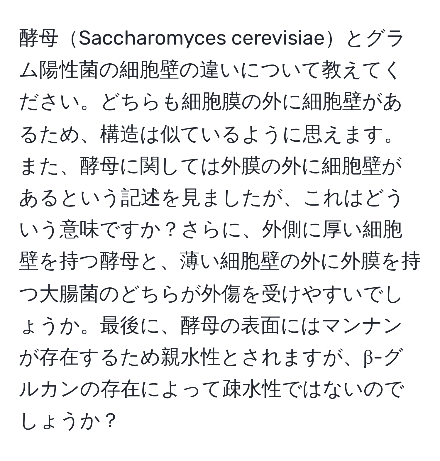 酵母Saccharomyces cerevisiaeとグラム陽性菌の細胞壁の違いについて教えてください。どちらも細胞膜の外に細胞壁があるため、構造は似ているように思えます。また、酵母に関しては外膜の外に細胞壁があるという記述を見ましたが、これはどういう意味ですか？さらに、外側に厚い細胞壁を持つ酵母と、薄い細胞壁の外に外膜を持つ大腸菌のどちらが外傷を受けやすいでしょうか。最後に、酵母の表面にはマンナンが存在するため親水性とされますが、β-グルカンの存在によって疎水性ではないのでしょうか？