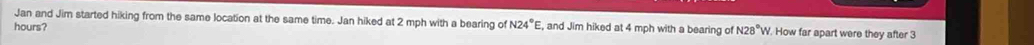 Jan and Jim started hiking from the same location at the same time. Jan hiked at 2 mph with a bearing of N24°E
hours? , and Jim hiked at 4 mph with a bearing of N28°W. How far apart were they after 3