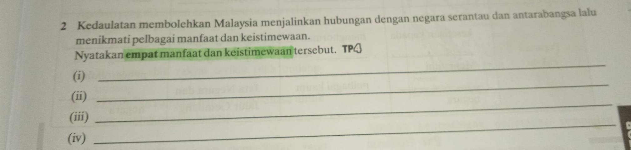 Kedaulatan membolehkan Malaysia menjalinkan hubungan dengan negara serantau dan antarabangsa lalu 
menikmati pelbagai manfaat dan keistimewaan. 
_ 
Nyatakan empat manfaat dan keistimewaan tersebut. TPQ 
_ 
(i) 
_ 
(ii) 
_ 
(iii) 
(iv)