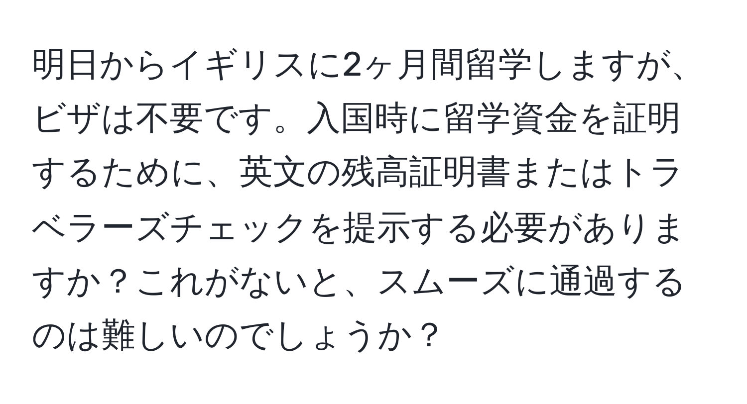 明日からイギリスに2ヶ月間留学しますが、ビザは不要です。入国時に留学資金を証明するために、英文の残高証明書またはトラベラーズチェックを提示する必要がありますか？これがないと、スムーズに通過するのは難しいのでしょうか？