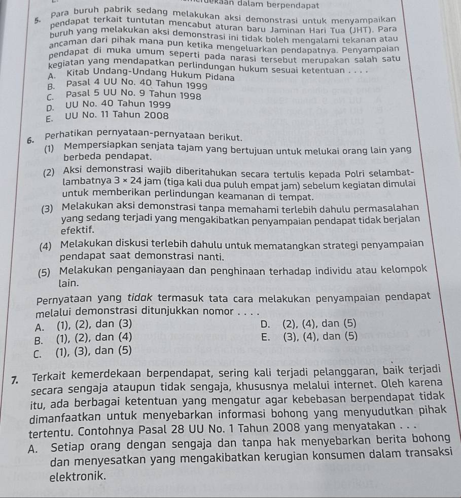 Tekaán dalam berpendapat
5、 Para buruh pabrik sedang melakukan aksi demonstrasi untuk menyampaikan
pendapat terkait tuntutan mencabut aturan baru Jaminan Hari Tua (JHT). Para
buruh yang melakukan aksi demonstrasi ini tidak boleh mengalami tekanan atau
ancaman dari pihak mana pun ketika mengeluarkan pendapatnya. Penyampaian
pendapat di muka umum seperti pada narasi tersebut merupakan salah satu
kegiatan yang mendapatkan perlindungan hukum sesuai ketentuan . . . .
A. Kitab Undang-Undang Hukum Pidana
B. Pasal 4 UU No. 40 Tahun 1999. Pasal 5 UU No. 9 Tahun 1998
D. UU No. 40 Tahun 1999
E. UU No. 11 Tahun 2008
6、 Perhatikan pernyataan-pernyataan berikut.
(1) Mempersiapkan senjata tajam yang bertujuan untuk melukai orang lain yang
berbeda pendapat.
(2) Aksi demonstrasi wajib diberitahukan secara tertulis kepada Polri selambat-
lambatnya 3* 24 jam (tiga kali dua puluh empat jam) sebelum kegiatan dimulai
untuk memberikan perlindungan keamanan di tempat.
(3) Melakukan aksi demonstrasi tanpa memahami terlebih dahulu permasalahan
yang sedang terjadi yang mengakibatkan penyampaian pendapat tidak berjalan
efektif.
(4) Melakukan diskusi terlebih dahulu untuk mematangkan strategi penyampaian
pendapat saat demonstrasi nanti.
(5) Melakukan penganiayaan dan penghinaan terhadap individu atau kelompok
lain.
Pernyataan yang tidok termasuk tata cara melakukan penyampaian pendapat
melalui demonstrasi ditunjukkan nomor . . . .
A. (1), (2), dan (3) D. (2), (4), dan (5)
B. (1), (2), dan (4) E. (3), (4), dan (5)
C. (1), (3), dan (5)
7. Terkait kemerdekaan berpendapat, sering kali terjadi pelanggaran, baik terjadi
secara sengaja ataupun tidak sengaja, khususnya melalui internet. Oleh karena
itu, ada berbagai ketentuan yang mengatur agar kebebasan berpendapat tidak
dimanfaatkan untuk menyebarkan informasi bohong yang menyudutkan pihak
tertentu. Contohnya Pasal 28 UU No. 1 Tahun 2008 yang menyatakan . . .
A. Setiap orang dengan sengaja dan tanpa hak menyebarkan berita bohong
dan menyesatkan yang mengakibatkan kerugian konsumen dalam transaksi
elektronik.