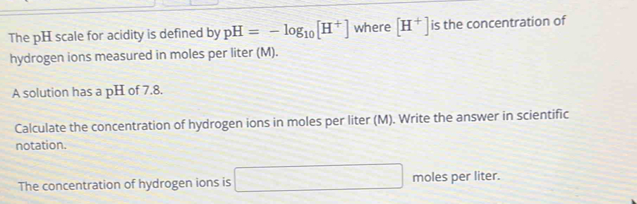 The pH scale for acidity is defined by pH=-log _10[H^+] where [H^+] is the concentration of 
hydrogen ions measured in moles per liter (M). 
A solution has a pH of 7.8. 
Calculate the concentration of hydrogen ions in moles per liter (M). Write the answer in scientific 
notation. 
The concentration of hydrogen ions is □ moles per liter.