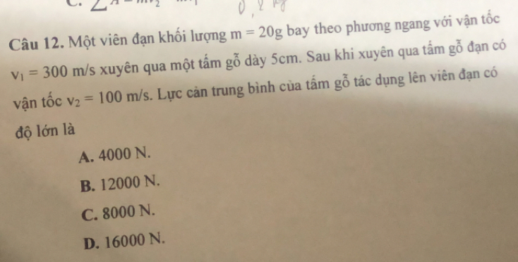 angle^(21) 
Câu 12. Một viên đạn khối lượng m=20g bay theo phương ngang với vận tốc
v_1=300m/s xuyên qua một tấm gỗ dày 5cm. Sau khi xuyên qua tấm gỗ đạn có
vận tốc v_2=100m/s. Lực cản trung bình của tấm gỗ tác dụng lên viên đạn có
độ lớn là
A. 4000 N.
B. 12000 N.
C. 8000 N.
D. 16000 N.