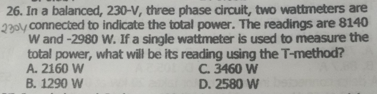 In a balanced, 230-V, three phase circuit, two wattmeters are
connected to indicate the total power. The readings are 8140
W and -2980 W. If a single wattmeter is used to measure the
total power, what will be its reading using the T -method?
A. 2160 W C. 3460 W
B. 1290 W D. 2580 W