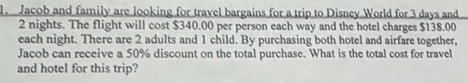 Jacob and family are looking for travel bargains for a trip to Disney World for 3 days and
2 nights. The flight will cost $340.00 per person each way and the hotel charges $138.00
each night. There are 2 adults and 1 child. By purchasing both hotel and airfare together, 
Jacob can receive a 50% discount on the total purchase. What is the total cost for travel 
and hotel for this trip?