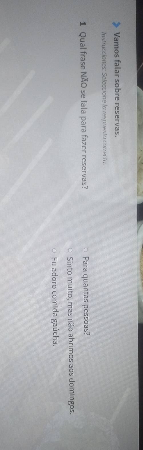 Vamos falar sobre reservas.
Instrucciones: Seleccione la respuesta correcta.
1 Qual frase NÃO se fala para fazer reservas? Para quantas pessoas?
Sinto muito, mas não abrimos aos domingos.
Eu adoro comida gaúcha.