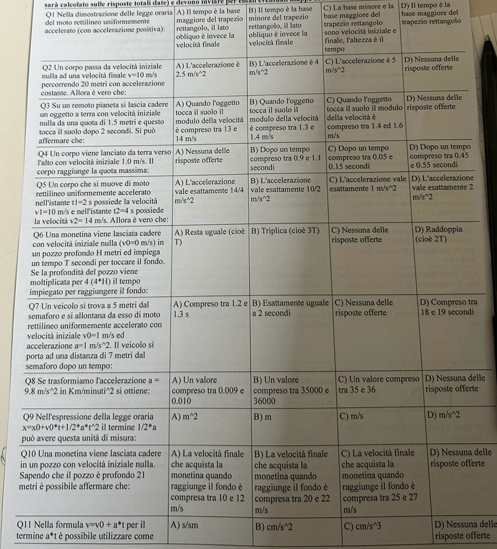 sarà calcolato sulle risposte totali date) e devono inviare per  em
Q1 Nella dimostrazione delle legge oraria A) Il tempo è la base B) Il tempo è la base C) La base minore e la D) Il tempo è la
del moto rettilineo uniformemente maggiore del trapezio minore del trapezio base maggiore del base maggiore del
lato rettangolo, il lato trapezio rettangolo trapezio rettangolo
o
e
2
tra
di
p
s
Qdelle
rte
Q
p
Qa delle
inferte
S
m
Q11 Nella formula v=v0+a^*t per il A) s/sm B) cm/s^(wedge)2 C) cm/s^(wedge)3 D) Nessuna delle
termine a*t è possibile utilizzare come risposte offerte