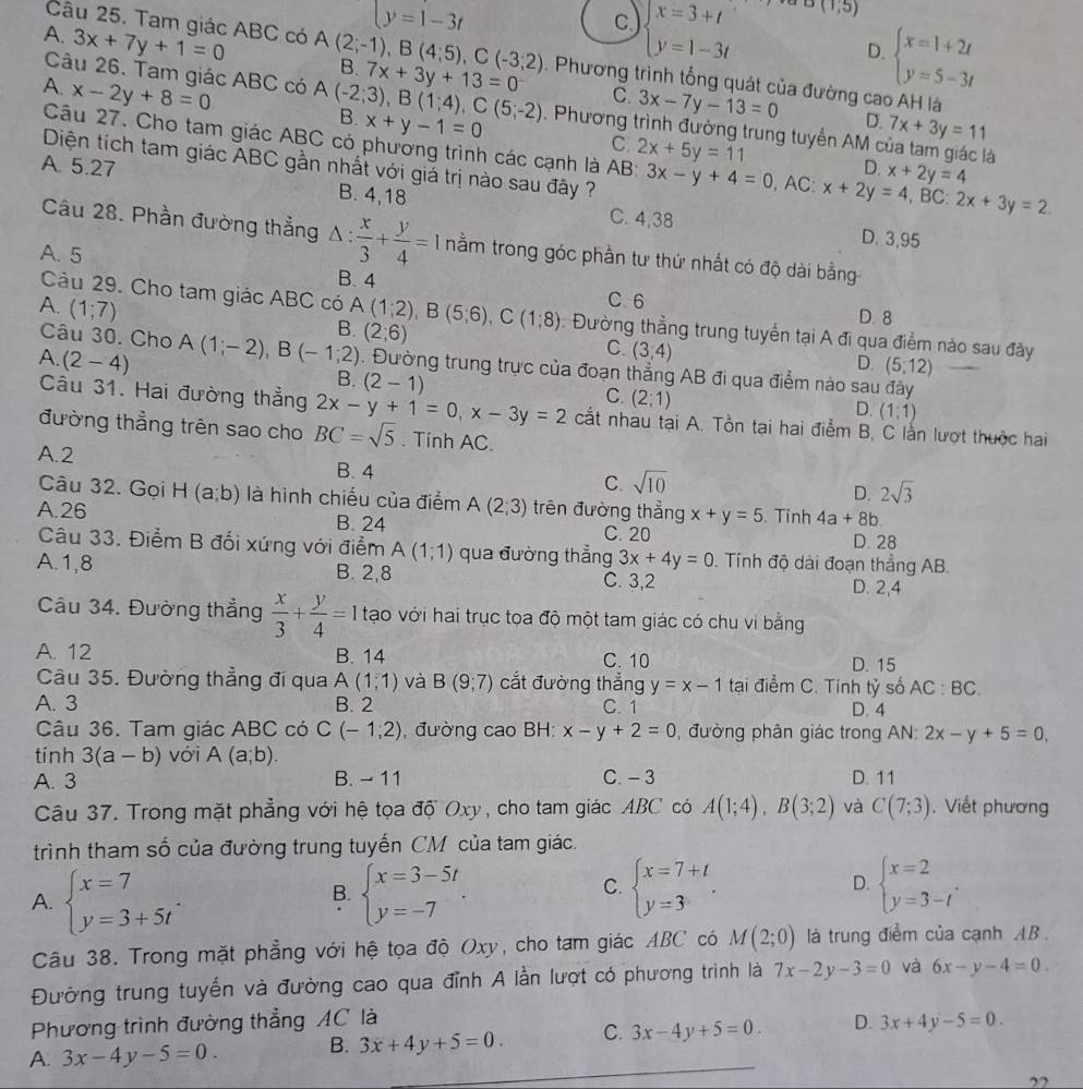 beginarrayl y=1-3tendarray.
c beginarrayl x=3+t y=1-3tendarray. (1,5)
Câu 25. Tam giác ABC có A(2;-1),B(4;5),C(-3;2)
D. beginarrayl x=1+2t y=5-3tendarray.
A. 3x+7y+1=0 B. 7x+3y+13=0. Phương trình tổng quát của đường cao AH là
A. x-2y+8=0
Câu 26. Tam giác ABC có A(-2;3),B(1;4),C(5;-2) B. x+y-1=0 C. 2x+5y=11
C. 3x-7y-13=0 D.
. Phương trình đường trung tuyến AM a 7x+3y=11
Câu 27. Cho tam giác ABC có phương trình các cạnh là AB: 3x-y+4=0
à
D. x+2y=4
Diện tích tam giác ABC gần nhất với giá trị nào sau đây ? ,AC: x+2y=4 , BC: 2x+3y=2.
A. 5.27 B. 4,18 C. 4,38
D. 3,95
Câu 28. Phần đường thẳng △ : x/3 + y/4 =1 nằm trong góc phần tư thứ nhất có độ dài bằng
A. 5
B. 4 C.6
A. (1;7)
D. 8
Câu 29. Cho tam giác ABC có A(1;2),B(5;6),C(1;8) (2;6) : Đường thằng trung tuyển tại A đi qua điểm nào sau đây
B.
A. (2-4)
C. (3,4)
Câu 30. Cho A(1;-2),B(-1;2). Đường trung trực của đoạn thẳng AB đi qua điểm nào sau đây
D. (5,12)
B. (2-1) C. (2:1) (1;1)
D.
Cầu 31. Hai đường thẳng 2x-y+1=0,x-3y=2 cắt nhau tại A. Tồn tại hai điểm B. C lằn lượt thuộc hai
đường thẳng trên sao cho BC=sqrt(5). Tính AC.
A.2 B. 4 C. sqrt(10)
Câu 32. Gọi
D. 2sqrt(3)
A.26 H(a;b) là hình chiếu của điểm A(2;3) trên đường thẳng x+y=5. Tinh 4a+8b.
B. 24 C. 20 D. 28
Câu 33. Điểm B đối xứng với điểm A(1;1) qua đường thẳng 3x+4y=0. Tính độ dài đoạn thẳng AB.
A.1,8 B. 2,8 C. 3,2 D. 2,4
Câu 34. Đường thẳng  x/3 + y/4 =1 tạo với hai trục tọa độ một tam giác có chu vi bằng
A. 12 B. 14 C. 10 D. 15
Câu 35. Đường thẳng đi qua A(1,1) và B(9,7) cắt đường thẳng y=x-1 tại điểm C. Tính tỷ số AC:BC.
A. 3 B. 2 C. 1 D. 4
Câu 36. Tam giác ABC có C(-1,2) , đường cao BH: x-y+2=0 đường phân giác trong AN: 2x-y+5=0,
tính 3(a-b) với A(a;b).
A. 3 B. - 11 C. - 3 D. 11
Câu 37. Trong mặt phẳng với hệ tọa độ Oxy, cho tam giác ABC có A(1;4),B(3;2) và C(7;3). Viết phương
trình tham số của đường trung tuyến CM của tam giác.
A. beginarrayl x=7 y=3+5tendarray. . beginarrayl x=3-5t y=-7endarray. . beginarrayl x=2 y=3-tendarray. .
B.
C. beginarrayl x=7+t y=3endarray. .
D.
Câu 38. Trong mặt phẳng với hệ tọa độ Oxy, cho tam giác ABC có M(2;0) là trung điểm của cạnh AB .
Đường trung tuyến và đường cao qua đỉnh A lần lượt có phương trình là 7x-2y-3=0 và 6x-y-4=0.
Phương trình đường thẳng AC là
A. 3x-4y-5=0. B. 3x+4y+5=0. C. 3x-4y+5=0. D. 3x+4y-5=0.
22