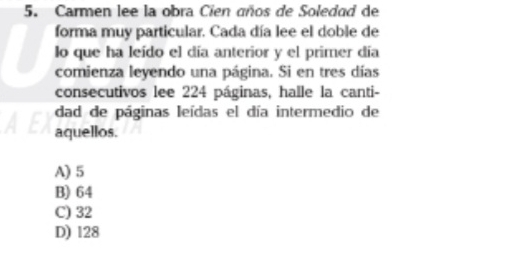 Carmen lee la obra Cien años de Soledad de
forma muy particular. Cada día lee el doble de
lo que ha leído el día anterior y el primer día
comienza leyendo una página. Si en tres días
consecutivos lee 224 páginas, halle la canti-
dad de páginas leídas el día intermedio de
aquellos.
A) 5
B) 64
C) 32
D) 128