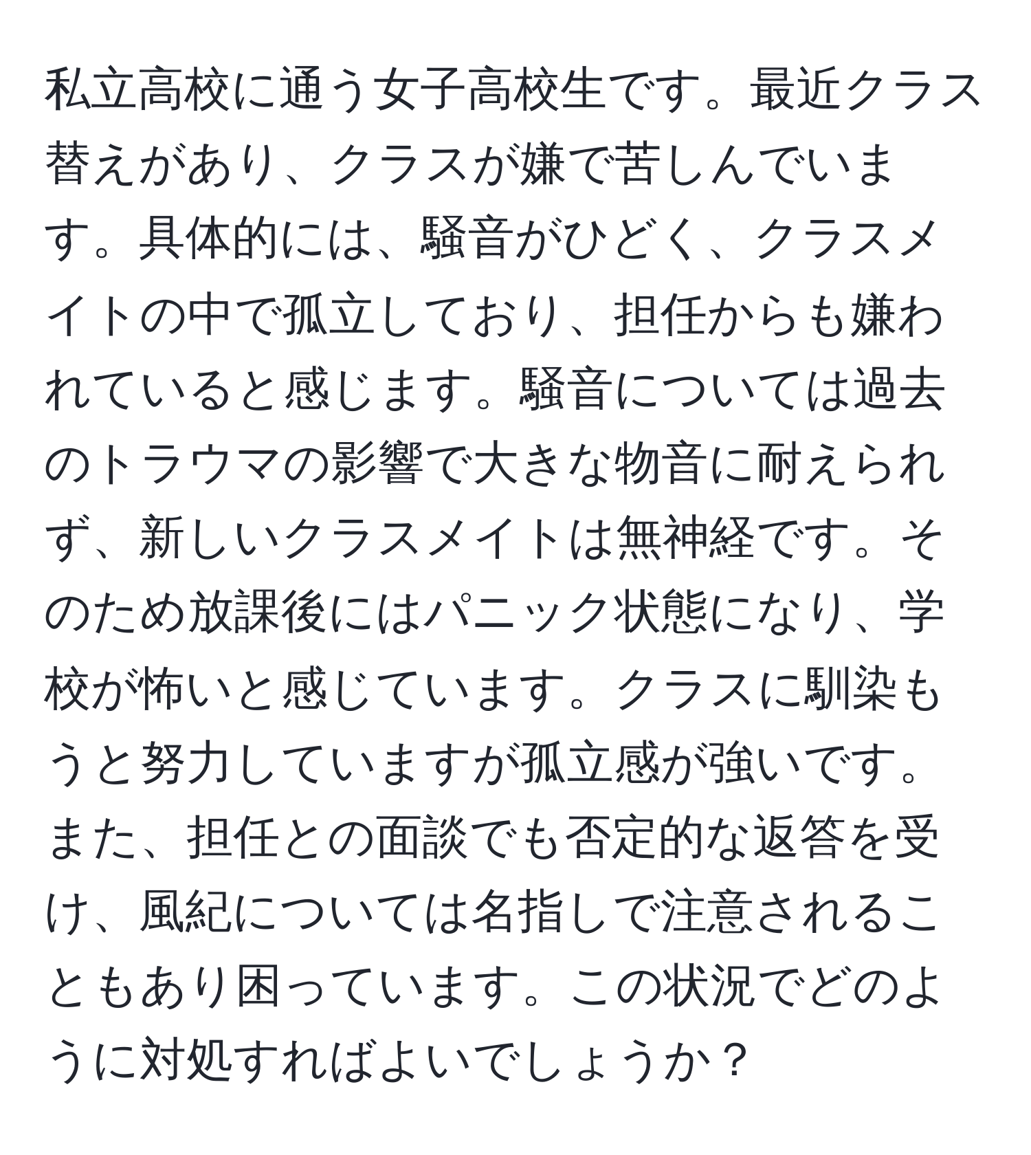 私立高校に通う女子高校生です。最近クラス替えがあり、クラスが嫌で苦しんでいます。具体的には、騒音がひどく、クラスメイトの中で孤立しており、担任からも嫌われていると感じます。騒音については過去のトラウマの影響で大きな物音に耐えられず、新しいクラスメイトは無神経です。そのため放課後にはパニック状態になり、学校が怖いと感じています。クラスに馴染もうと努力していますが孤立感が強いです。また、担任との面談でも否定的な返答を受け、風紀については名指しで注意されることもあり困っています。この状況でどのように対処すればよいでしょうか？