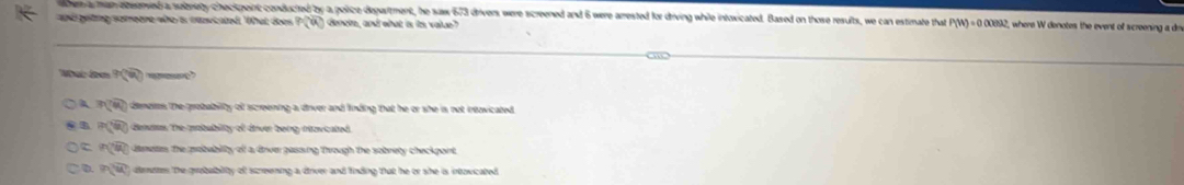 ten a man eesenved a sobnety checkpoint conducted by a police department, he saw 673 drivers were screened and 6 were arrested for driving while intoxicated. Based on those results, we can estimate that P(W)=0.0000 where W denotes the event of screening a dr
andgeing comere who a cscated. What does P(u) denoms, and what is its value?
Wa t 9sqrt(□ ) —
A overline n(overline 4) denetes the grobability of screening a driver and linding that he or she is not intavicated .
asqrt(a_0) dieates the matablity of diver beng iantaied .
widehat RQ dametes the probablity of a drver passing through the sobrety checkpont.
0. overline n(u) dernotes the probability of screening a drver and finding that he or she is intovicated