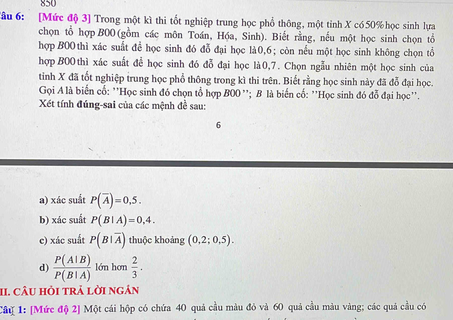 850 
đâu 6: [Mức độ 3] Trong một kì thi tốt nghiệp trung học phổ thông, một tinh X có50% học sinh lựa 
chọn tổ hợp B00 (gồm các môn Toán, Hóa, Sinh). Biết rằng, nếu một học sinh chọn tổ 
hợp B00 thì xác suất để học sinh đó đỗ đại học là0, 6; còn nếu một học sinh không chọn tổ 
hợp B00 thì xác suất để học sinh đó đỗ đại học là0,7. Chọn ngẫu nhiên một học sinh của 
tỉnh X đã tốt nghiệp trung học phổ thông trong kì thi trên. Biết rằng học sinh này đã đỗ đại học. 
Gọi A là biến cố: ''Học sinh đó chọn tổ hợp B00 ''; B là biến cố: ''Học sinh đó đỗ đại học''. 
Xét tính đúng-sai của các mệnh đề sau: 
6 
a) xác suất P(overline A)=0,5. 
b) xác suất P(B|A)=0,4. 
c) xác suất P(B|overline A) thuộc khoảng (0,2;0,5). 
d)  P(A|B)/P(B|A)  lớn hơn  2/3 . 
II. CÂU HỏI tRả lờI ngÁn 
Câu 1: [Mức độ 2] Một cái hộp có chứa 40 quả cầu màu đỏ và 60 quả cầu màu vàng; các quả cầu có