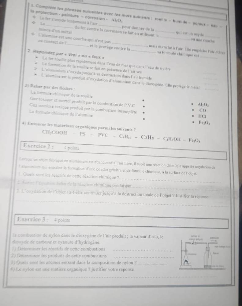 Complète les phrases suivantes avec les mots suivants : rouille - humide - poreux =840
la protection - peinture - corrosion - Al_2O_3
* Le fer s'nxyde lentement à l'air pour donner de la _qui est un osyde
Ls de fer contre la corrosion se fait en utilisant la
mince d'un métal
ou une cauche
 L'alumine est une couche qui n'est pas __mais étanche à l'air. Elle empêche l'air d'èure
aa contact de ! et le protège contre la sa formule chimique est_
2. Répondez par « Vrai » ou « faux »
*  Le fer rouille plus rapidement dans l'eau de mer que dans l'eau de rivière
La formation de la rouille se fait en présence de l'air sec
L'aluminium s'cxyde jusqu'à sa destruction dans l'air humide
L'alumine est le produit d'oxydation d'aluminium dans le dioxygène. Elle protège le métal_
3) Relier par des flèches :
La formule châmique de la rouille Al_2O_3
Gzz toxique et mortel produit par la combustion de P.V.C CO
Gaz incolure soxique produit par la combustion incomplète
La formule chimique de l'alumine Fe_1O_3
HCl
4) Entourer les matériaux organiques parmi les suivants ?
CH₃COOH - PS - PVC - C _2H_1 。 - C3Hs - ( _3H_7OH-Fe_3O_4
Exercice 2 : 4 points
Lorsqu'un objer fabrique en aluminium est abandonné à l'air libre, il subit une réaction chimique appelée oxydation de
l'alumnium qui entraîne la formation d'une couche grisâtre et de formule chimique, à la surface de l'objet.
_
Queis sont les réactifs de cette réaction chimique ?
_
* Écrire lédumien filss de la réaction chimique produisant
2. £"oxy dation de l'objet va-t-elle continuer jusqu"à la destruction totale de l'objet ? Justifier ta réponse
__
Exercice 3 : 4 points
la combustion de nylon dans le dioxygène de l'air produit ; la vapeur  a d^2 eau, le
dioxyde de carbone et cyanure d'hydrogène.
( ) Détermner les réactifs de cette combustions_
= l  ge i  
2) Déterminer les produits de cette combustions_
6=
3) Quels sont les atomes entrant dans la composition de nylon ?_
*) Le mylon est une matière organique ? justifier votre réponse
_