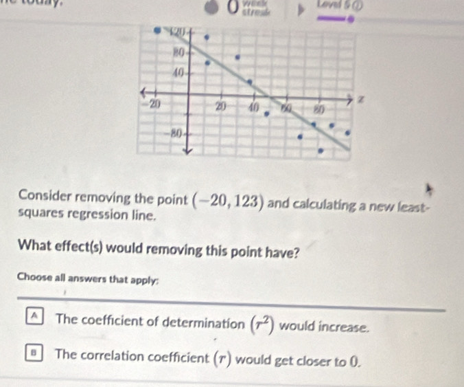 Loved & ①
0 strest .
Consider removing the point (-20,123) and calculating a new least-
squares regression line.
What effect(s) would removing this point have?
Choose all answers that apply:
_
_
A The coefficient of determination (r^2) would increase.
B The correlation coefficient (1) would get closer to 0.