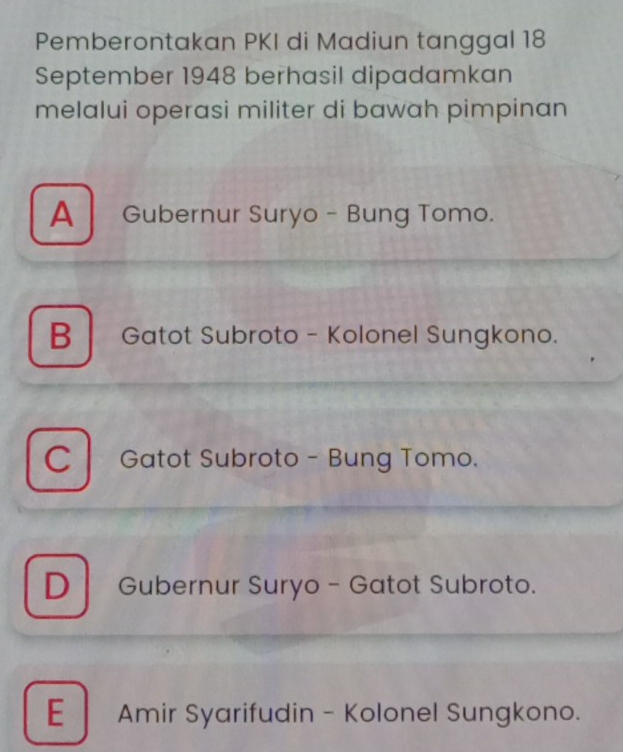 Pemberontakan PKI di Madiun tanggal 18
September 1948 berhasil dipadamkan
melalui operasi militer di bawah pimpinan
A Gubernur Suryo - Bung Tomo.
B Gatot Subroto - Kolonel Sungkono.
C Gatot Subroto - Bung Tomo.
D Gubernur Suryo - Gatot Subroto.
E Amir Syarifudin - Kolonel Sungkono.