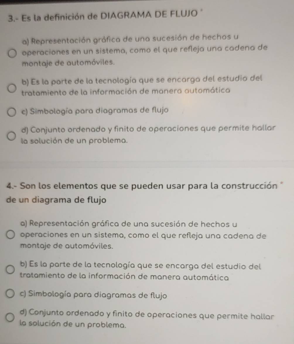 3.- Es la definición de DIAGRAMA DE FLUJO*
a) Representación gráfica de una sucesión de hechos u
operaciones en un sistema, como el que refleja una cadena de
montaje de automóviles.
b) Es la parte de la tecnología que se encarga del estudio del
tratamiento de la información de manera automática
c) Simbología para diagramas de flujo
d) Conjunto ordenado y finito de operaciones que permite hallar
la solución de un problema.
4.- Son los elementos que se pueden usar para la construcción *
de un diagrama de flujo
a) Representación gráfica de una sucesión de hechos u
operaciones en un sistema, como el que refleja una cadena de
montaje de automóviles.
b) Es la parte de la tecnología que se encarga del estudio del
tratamiento de la información de manera automática
c) Simbología para diagramas de flujo
d) Conjunto ordenado y finito de operaciones que permite hallar
la solución de un problema.