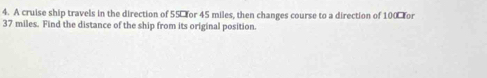 A cruise ship travels in the direction of 55% for 45 miles, then changes course to a direction of 100% or
37 miles. Find the distance of the ship from its original position.