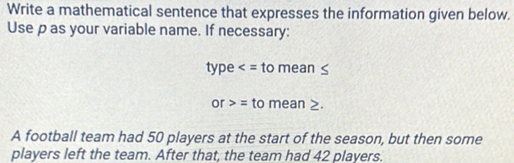 Write a mathematical sentence that expresses the information given below. 
Use p as your variable name. If necessary: 
type to mean ≤
or = to mean ≥. 
A football team had 50 players at the start of the season, but then some 
players left the team. After that, the team had 42 players.