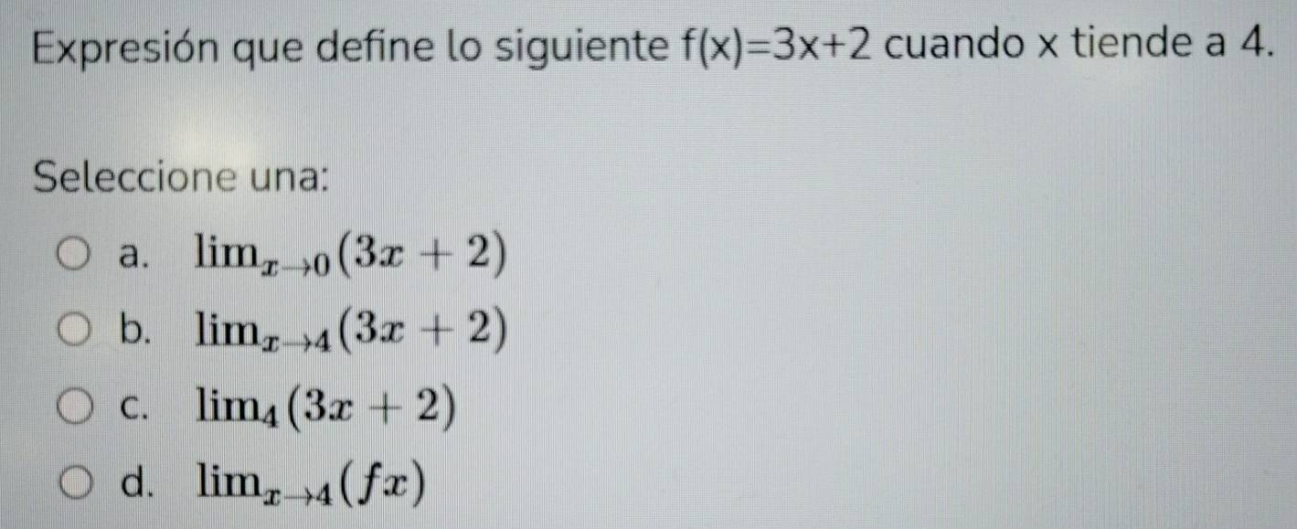 Expresión que define lo siguiente f(x)=3x+2 cuando x tiende a 4.
Seleccione una:
a. lim_xto 0(3x+2)
b. lim_xto 4(3x+2)
C. limlimits _4(3x+2)
d. lim_xto 4(fx)