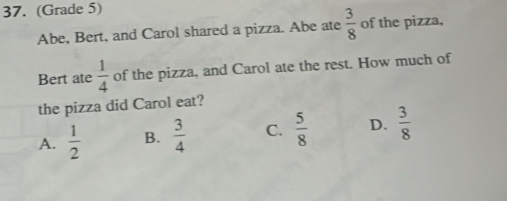 (Grade 5)
Abe, Bert, and Carol shared a pizza. Abe ate  3/8  of the pizza,
Bert ate  1/4  of the pizza, and Carol ate the rest. How much of
the pizza did Carol eat?
A.  1/2  B.  3/4  C.  5/8  D.  3/8 