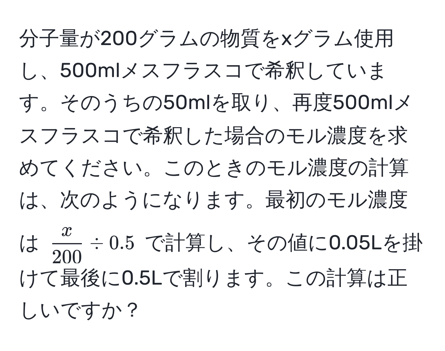 分子量が200グラムの物質をxグラム使用し、500mlメスフラスコで希釈しています。そのうちの50mlを取り、再度500mlメスフラスコで希釈した場合のモル濃度を求めてください。このときのモル濃度の計算は、次のようになります。最初のモル濃度は ( x/200  / 0.5) で計算し、その値に0.05Lを掛けて最後に0.5Lで割ります。この計算は正しいですか？