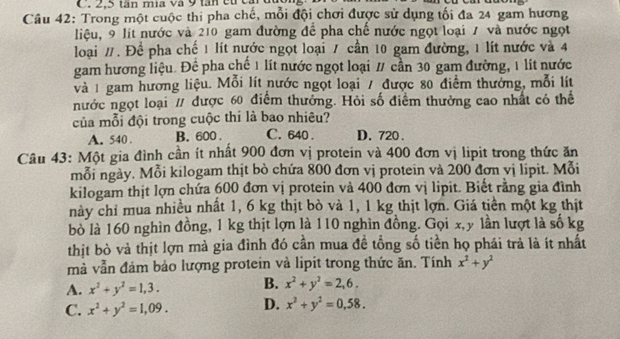 Trong một cuộc thi pha chế, mỗi đội chơi được sử dụng tối đa 24 gam hương
liệu, 9 lít nước và 210 gam đường để pha chế nước ngọt loại 7 và nước ngọt
loại /. Để pha chế 1 lít nước ngọt loại 7 cần 10 gam đường, 1 lít nước và 4
gam hương liệu. Để pha chế 1 lít nước ngọt loại / cần 30 gam đường, 1 lít nước
và 1 gam hương liệu. Mỗi lít nước ngọt loại / được 80 điểm thưởng, mỗi lít
nước ngọt loại / được 60 điểm thưởng. Hỏi số điểm thường cao nhất có thể
của mỗi đội trong cuộc thi là bao nhiêu?
A. 540 . B. 600 . C. 640 . D. 720 .
Câu 43: Một gia đình cần ít nhất 900 đơn vị protein và 400 đơn vị lipit trong thức ăn
mỗi ngày. Mỗi kilogam thịt bò chứa 800 đơn vị protein và 200 đơn vị lipit. Mỗi
kilogam thịt lợn chứa 600 đơn vị protein và 400 đơn vị lipit. Biết rằng gia đình
này chỉ mua nhiều nhất 1, 6 kg thịt bò và 1, 1 kg thịt lợn. Giá tiền một kg thịt
bò là 160 nghìn đồng, 1 kg thịt lợn là 110 nghìn đồng. Gọi x,y lần lượt là số kg
thịt bò và thịt lợn mà gia đình đó cần mua đề tổng số tiền họ phái trả là ít nhất
mà vẫn đảm bảo lượng protein và lipit trong thức ăn. Tính x^2+y^2
B.
A. x^2+y^2=1,3. x^2+y^2=2,6.
C. x^2+y^2=1,09.
D. x^2+y^2=0,58.