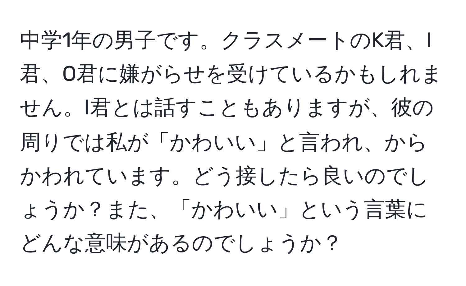 中学1年の男子です。クラスメートのK君、I君、O君に嫌がらせを受けているかもしれません。I君とは話すこともありますが、彼の周りでは私が「かわいい」と言われ、からかわれています。どう接したら良いのでしょうか？また、「かわいい」という言葉にどんな意味があるのでしょうか？