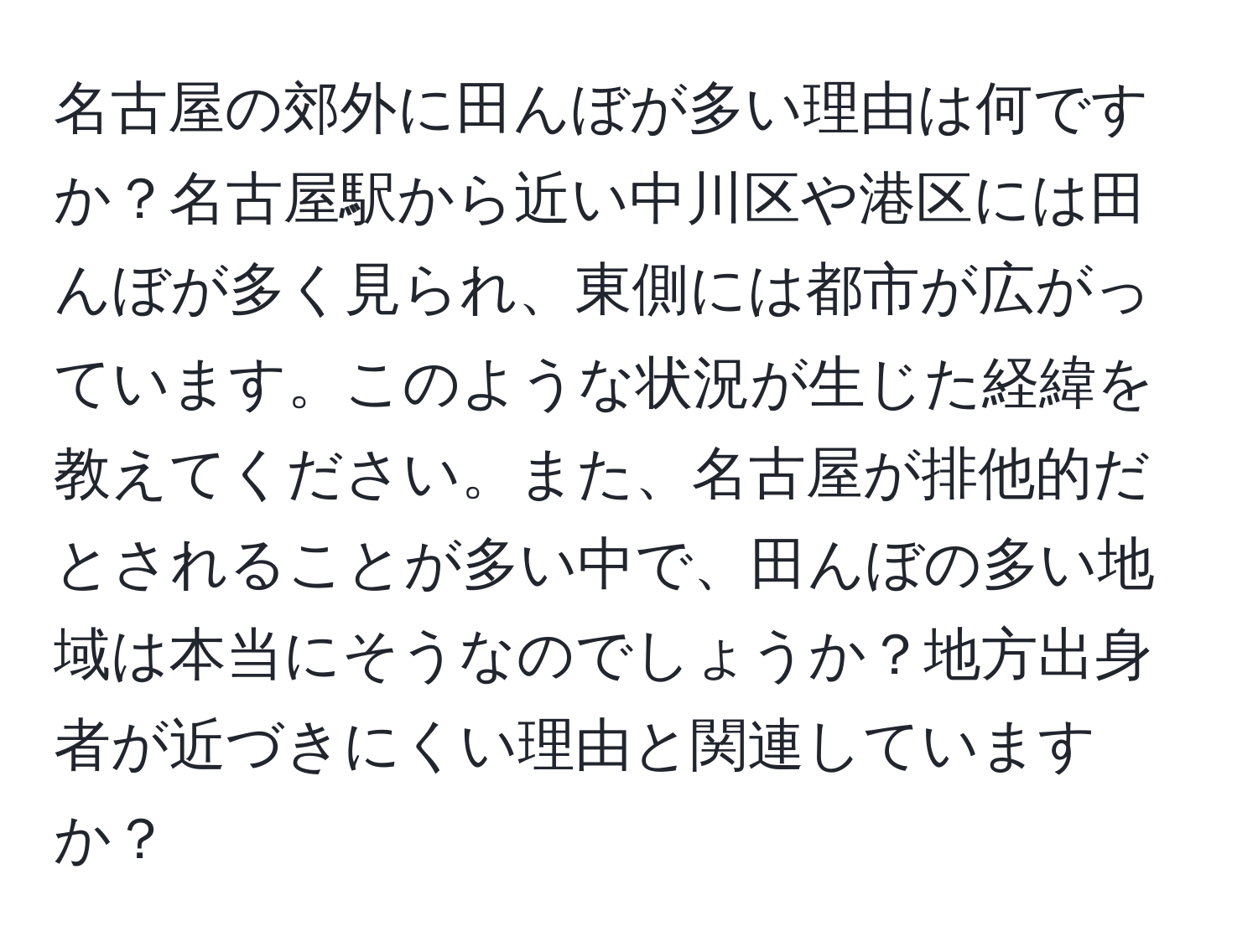 名古屋の郊外に田んぼが多い理由は何ですか？名古屋駅から近い中川区や港区には田んぼが多く見られ、東側には都市が広がっています。このような状況が生じた経緯を教えてください。また、名古屋が排他的だとされることが多い中で、田んぼの多い地域は本当にそうなのでしょうか？地方出身者が近づきにくい理由と関連していますか？