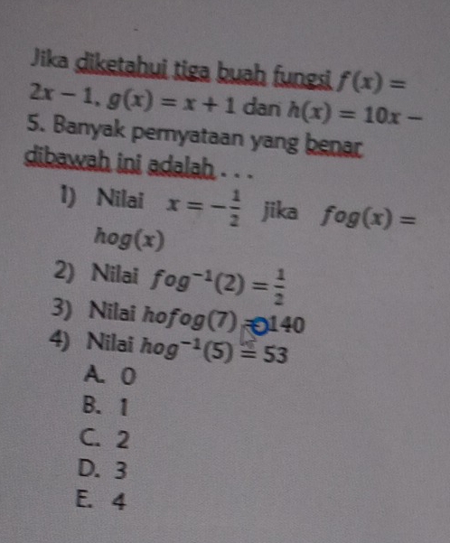 Jika diketahui tiga buah fungsi f(x)=
2x-1, g(x)=x+1 dan h(x)=10x-
5. Banyak pernyataan yang benar
dibawah ini adalah . . .
1) Nilai x=- 1/2  jika fog(x)=
hog(x)
2) Nilai fog^(-1)(2)= 1/2 
3) Nilai hofog(7)=140
4) Nilai hog^(-1)(5)=53
A. 0
B. 1
C. 2
D. 3
E. 4