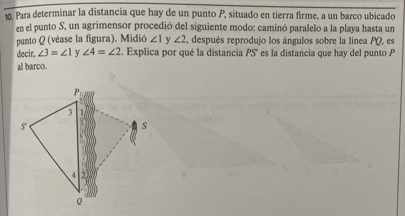 Para determinar la distancia que hay de un punto P, situado en tierra firme, a un barco ubicado
en el punto S, un agrimensor procedió del siguiente modo: caminó paralelo a la playa hasta un
punto Q (véase la figura). Midió ∠ 1 y ∠ 2 1, después reprodujo los ángulos sobre la línea PQ, es
decir, ∠ 3=∠ 1 y ∠ 4=∠ 2. Explica por qué la distancia PS' es la distancia que hay del punto P
al barco.