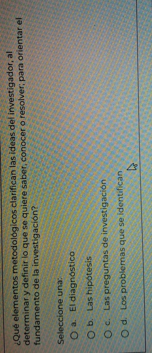 ¿Qué elementos metodológicos clarifican las ideas del investigador, al
determinar y definir lo que se quiere saber, conocer o resolver; para orientar el
fundamento de la investigación?
Seleccione una:
a. El diagnóstico
b. Las hipótesis
c. Las preguntas de investigación
d. Los problemas que se identifican